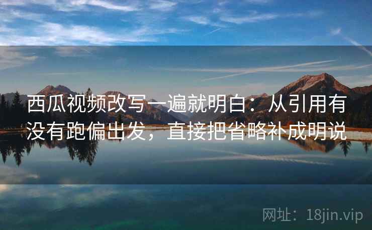 西瓜视频改写一遍就明白：从引用有没有跑偏出发，直接把省略补成明说