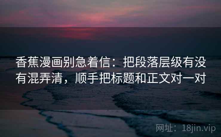 香蕉漫画别急着信：把段落层级有没有混弄清，顺手把标题和正文对一对