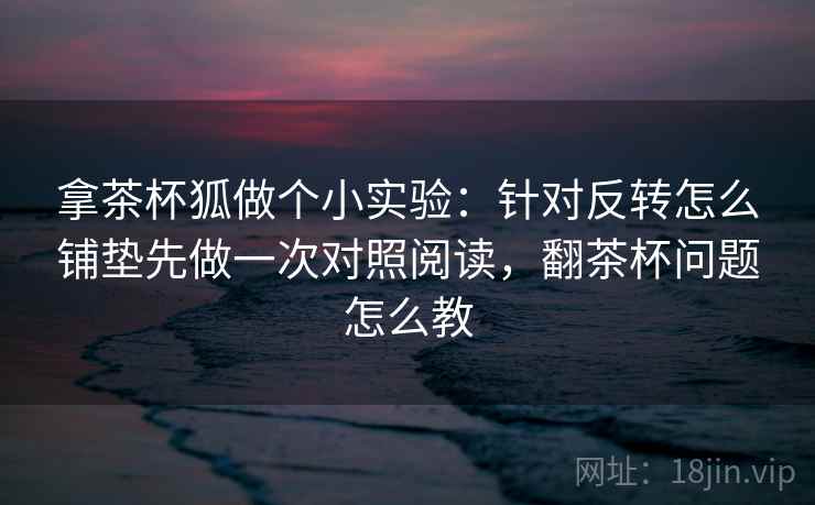 拿茶杯狐做个小实验：针对反转怎么铺垫先做一次对照阅读，翻茶杯问题怎么教