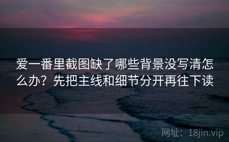 爱一番里截图缺了哪些背景没写清怎么办？先把主线和细节分开再往下读