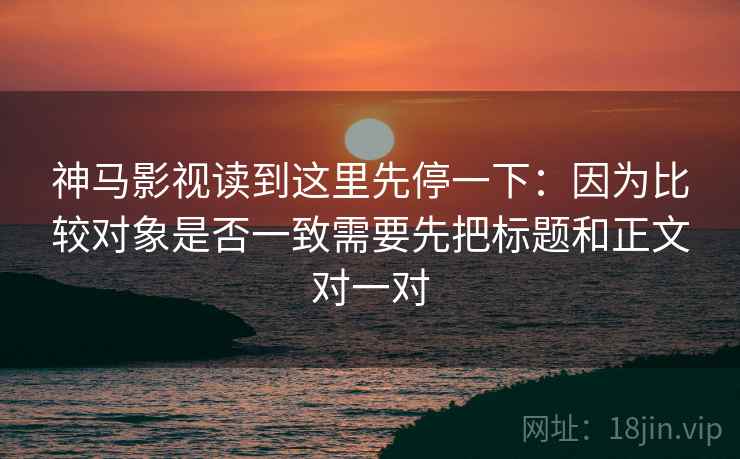 神马影视读到这里先停一下：因为比较对象是否一致需要先把标题和正文对一对