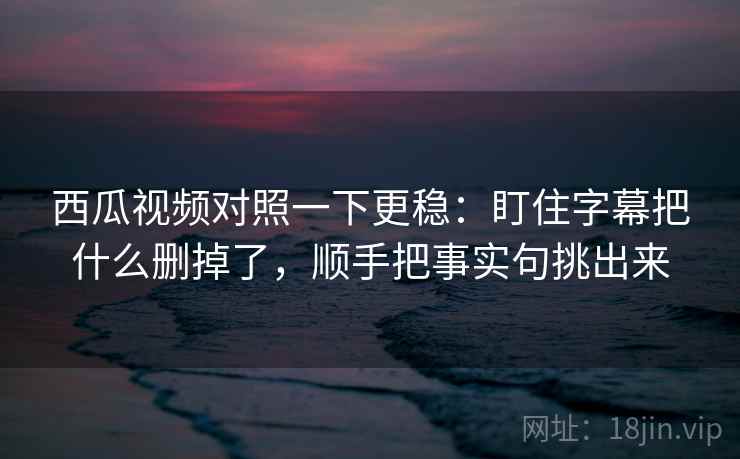西瓜视频对照一下更稳：盯住字幕把什么删掉了，顺手把事实句挑出来