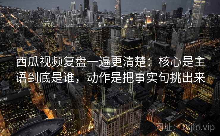 西瓜视频复盘一遍更清楚：核心是主语到底是谁，动作是把事实句挑出来